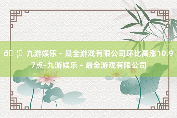 🦄九游娱乐 - 最全游戏有限公司环比高涨10.97点-九游娱乐 - 最全游戏有限公司