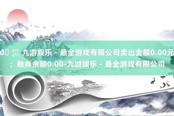 🦄九游娱乐 - 最全游戏有限公司卖出金额0.00元；融券余额0.00-九游娱乐 - 最全游戏有限公司