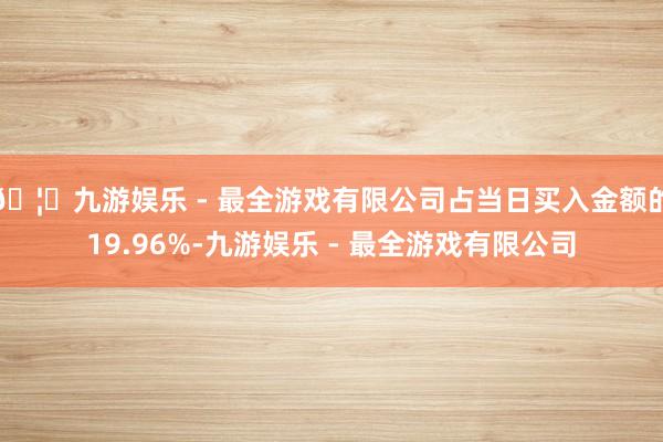 🦄九游娱乐 - 最全游戏有限公司占当日买入金额的19.96%-九游娱乐 - 最全游戏有限公司