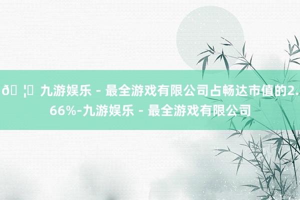 🦄九游娱乐 - 最全游戏有限公司占畅达市值的2.66%-九游娱乐 - 最全游戏有限公司