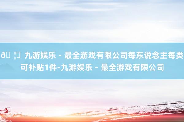 🦄九游娱乐 - 最全游戏有限公司每东说念主每类可补贴1件-九游娱乐 - 最全游戏有限公司