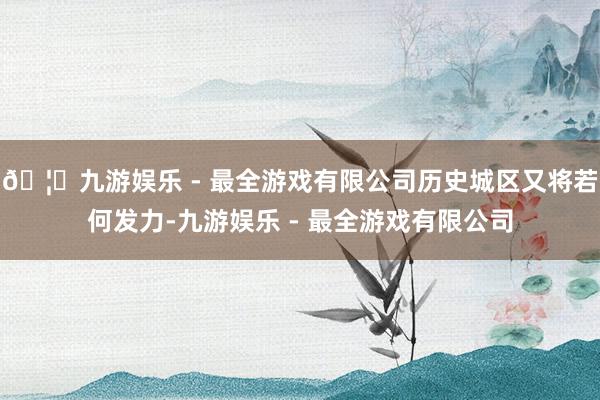 🦄九游娱乐 - 最全游戏有限公司历史城区又将若何发力-九游娱乐 - 最全游戏有限公司