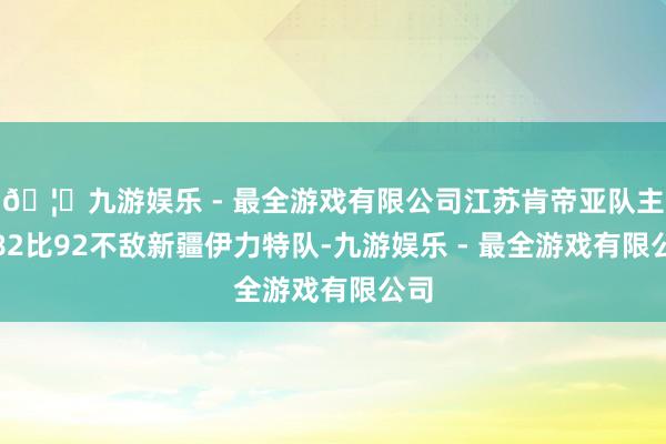 🦄九游娱乐 - 最全游戏有限公司江苏肯帝亚队主场82比92不敌新疆伊力特队-九游娱乐 - 最全游戏有限公司