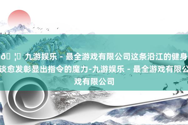 🦄九游娱乐 - 最全游戏有限公司这条沿江的健身步谈愈发彰显出指令的魔力-九游娱乐 - 最全游戏有限公司