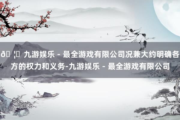 🦄九游娱乐 - 最全游戏有限公司况兼大约明确各方的权力和义务-九游娱乐 - 最全游戏有限公司