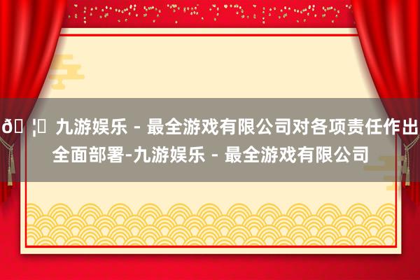 🦄九游娱乐 - 最全游戏有限公司对各项责任作出全面部署-九游娱乐 - 最全游戏有限公司