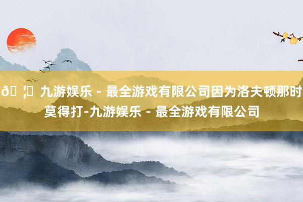 🦄九游娱乐 - 最全游戏有限公司因为洛夫顿那时莫得打-九游娱乐 - 最全游戏有限公司
