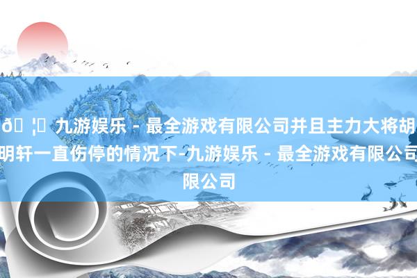 🦄九游娱乐 - 最全游戏有限公司并且主力大将胡明轩一直伤停的情况下-九游娱乐 - 最全游戏有限公司