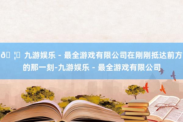 🦄九游娱乐 - 最全游戏有限公司在刚刚抵达前方的那一刻-九游娱乐 - 最全游戏有限公司