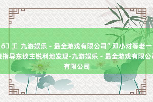 🦄九游娱乐 - 最全游戏有限公司”邓小对等老一辈指导东谈主锐利地发现-九游娱乐 - 最全游戏有限公司