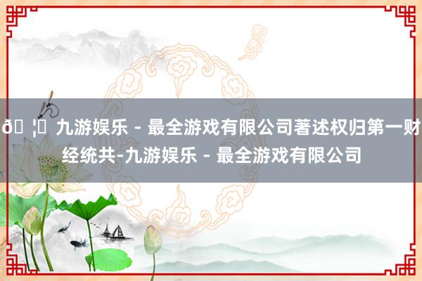 🦄九游娱乐 - 最全游戏有限公司著述权归第一财经统共-九游娱乐 - 最全游戏有限公司