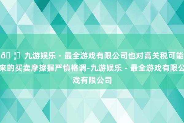 🦄九游娱乐 - 最全游戏有限公司也对高关税可能带来的买卖摩擦握严慎格调-九游娱乐 - 最全游戏有限公司