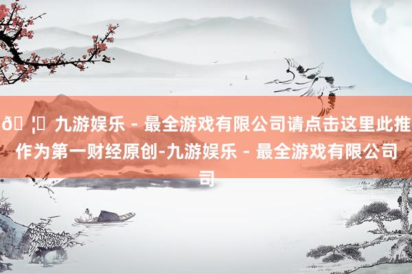 🦄九游娱乐 - 最全游戏有限公司请点击这里此推作为第一财经原创-九游娱乐 - 最全游戏有限公司