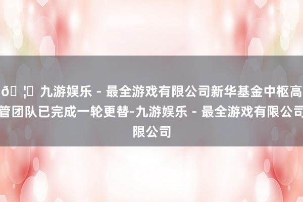 🦄九游娱乐 - 最全游戏有限公司新华基金中枢高管团队已完成一轮更替-九游娱乐 - 最全游戏有限公司