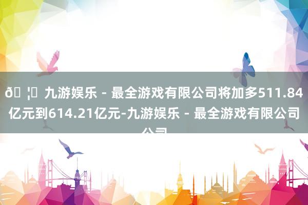 🦄九游娱乐 - 最全游戏有限公司将加多511.84亿元到614.21亿元-九游娱乐 - 最全游戏有限公司