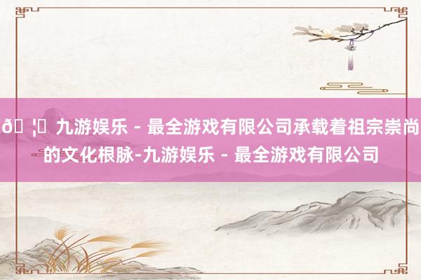 🦄九游娱乐 - 最全游戏有限公司承载着祖宗崇尚的文化根脉-九游娱乐 - 最全游戏有限公司
