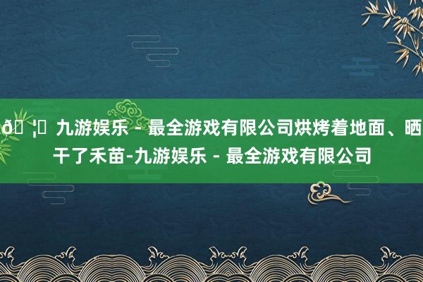 🦄九游娱乐 - 最全游戏有限公司烘烤着地面、晒干了禾苗-九游娱乐 - 最全游戏有限公司