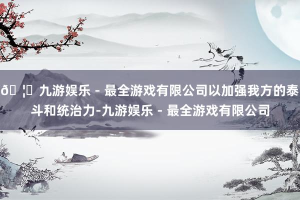 🦄九游娱乐 - 最全游戏有限公司以加强我方的泰斗和统治力-九游娱乐 - 最全游戏有限公司