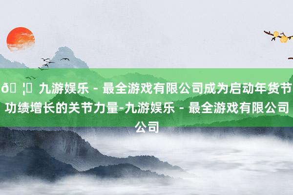 🦄九游娱乐 - 最全游戏有限公司成为启动年货节功绩增长的关节力量-九游娱乐 - 最全游戏有限公司