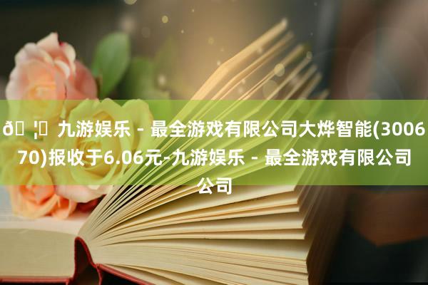 🦄九游娱乐 - 最全游戏有限公司大烨智能(300670)报收于6.06元-九游娱乐 - 最全游戏有限公司
