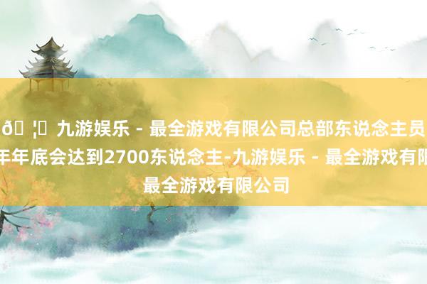 🦄九游娱乐 - 最全游戏有限公司总部东说念主员在本年年底会达到2700东说念主-九游娱乐 - 最全游戏有限公司