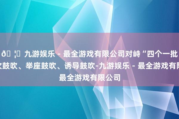🦄九游娱乐 - 最全游戏有限公司对峙“四个一批”梯次鼓吹、举座鼓吹、诱导鼓吹-九游娱乐 - 最全游戏有限公司