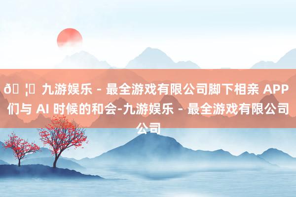🦄九游娱乐 - 最全游戏有限公司脚下相亲 APP 们与 AI 时候的和会-九游娱乐 - 最全游戏有限公司