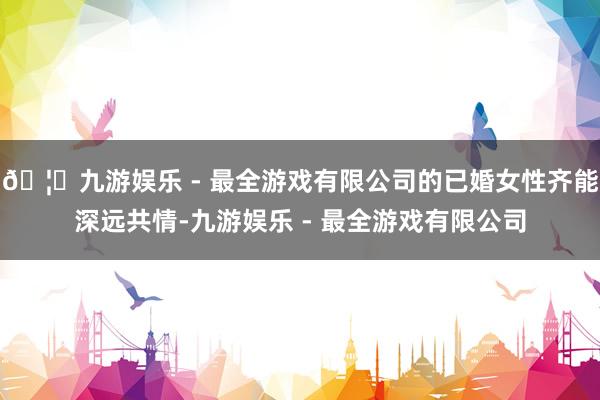 🦄九游娱乐 - 最全游戏有限公司的已婚女性齐能深远共情-九游娱乐 - 最全游戏有限公司