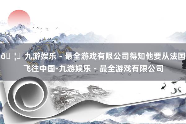 🦄九游娱乐 - 最全游戏有限公司得知他要从法国飞往中国-九游娱乐 - 最全游戏有限公司
