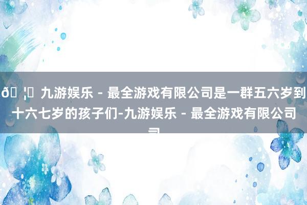 🦄九游娱乐 - 最全游戏有限公司是一群五六岁到十六七岁的孩子们-九游娱乐 - 最全游戏有限公司