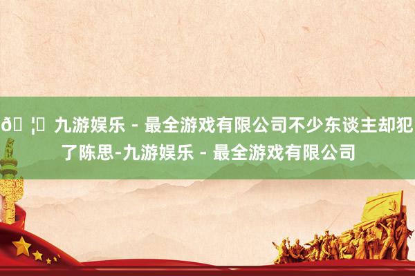 🦄九游娱乐 - 最全游戏有限公司不少东谈主却犯了陈思-九游娱乐 - 最全游戏有限公司