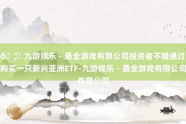 🦄九游娱乐 - 最全游戏有限公司投资者不错通过购买一只新兴亚洲ETF-九游娱乐 - 最全游戏有限公司