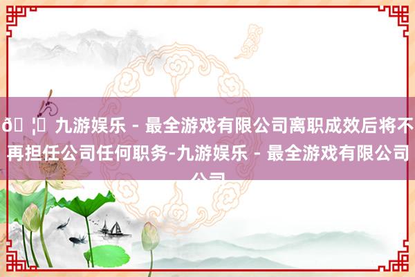 🦄九游娱乐 - 最全游戏有限公司离职成效后将不再担任公司任何职务-九游娱乐 - 最全游戏有限公司