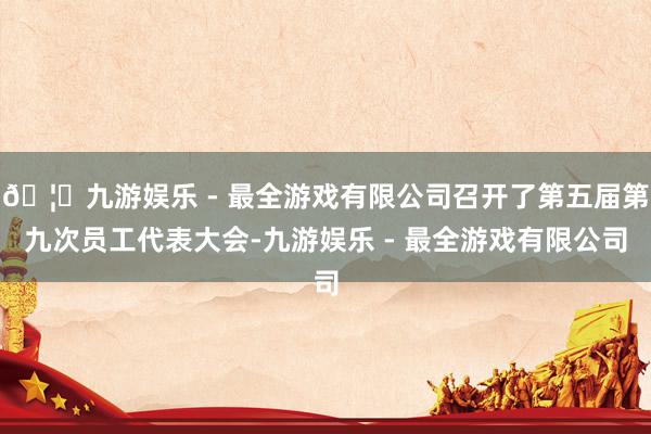 🦄九游娱乐 - 最全游戏有限公司召开了第五届第九次员工代表大会-九游娱乐 - 最全游戏有限公司