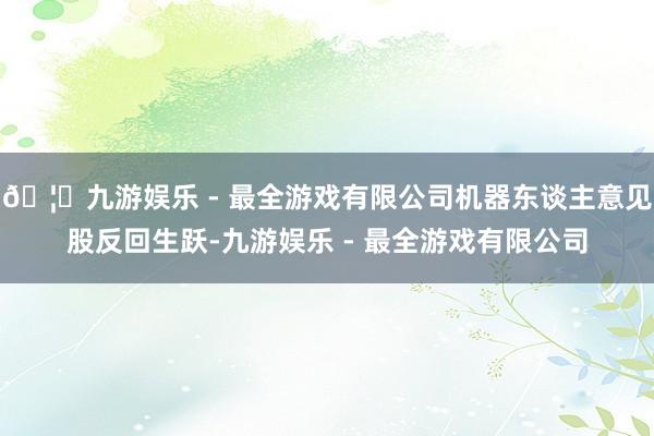 🦄九游娱乐 - 最全游戏有限公司机器东谈主意见股反回生跃-九游娱乐 - 最全游戏有限公司