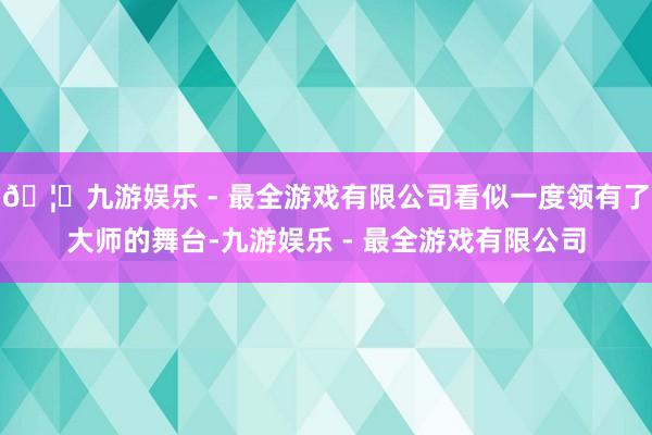 🦄九游娱乐 - 最全游戏有限公司看似一度领有了大师的舞台-九游娱乐 - 最全游戏有限公司
