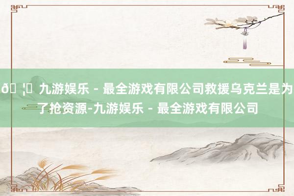 🦄九游娱乐 - 最全游戏有限公司救援乌克兰是为了抢资源-九游娱乐 - 最全游戏有限公司
