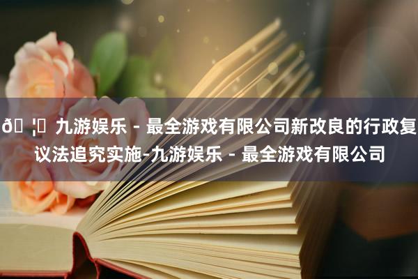 🦄九游娱乐 - 最全游戏有限公司新改良的行政复议法追究实施-九游娱乐 - 最全游戏有限公司