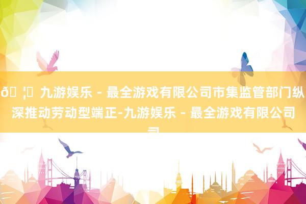 🦄九游娱乐 - 最全游戏有限公司市集监管部门纵深推动劳动型端正-九游娱乐 - 最全游戏有限公司