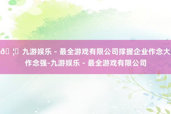 🦄九游娱乐 - 最全游戏有限公司撑握企业作念大作念强-九游娱乐 - 最全游戏有限公司