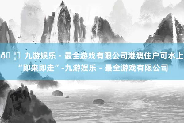 🦄九游娱乐 - 最全游戏有限公司港澳住户可水上“即来即走”-九游娱乐 - 最全游戏有限公司