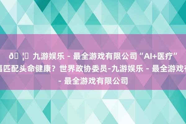 🦄九游娱乐 - 最全游戏有限公司“AI+医疗”若何造福匹配头命健康？世界政协委员-九游娱乐 - 最全游戏有限公司