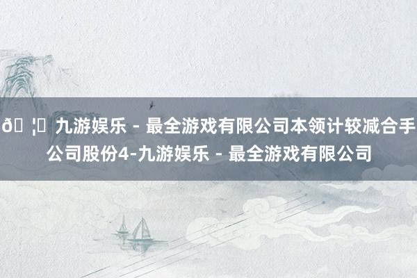 🦄九游娱乐 - 最全游戏有限公司本领计较减合手公司股份4-九游娱乐 - 最全游戏有限公司