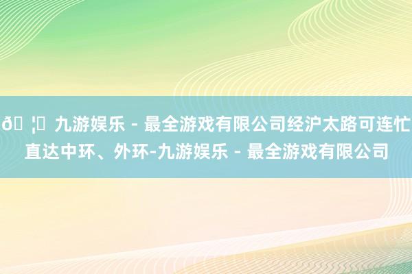 🦄九游娱乐 - 最全游戏有限公司经沪太路可连忙直达中环、外环-九游娱乐 - 最全游戏有限公司