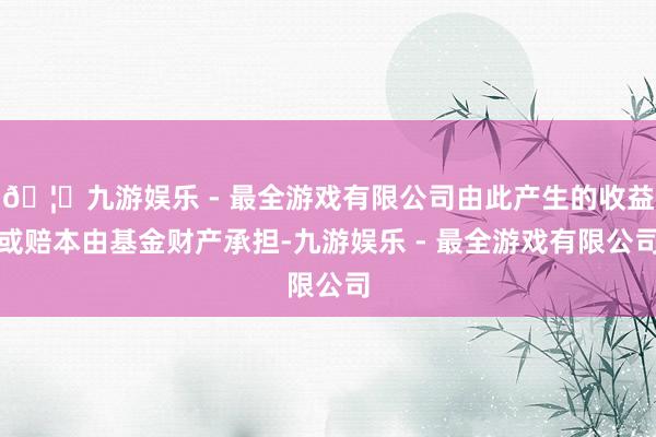 🦄九游娱乐 - 最全游戏有限公司由此产生的收益或赔本由基金财产承担-九游娱乐 - 最全游戏有限公司