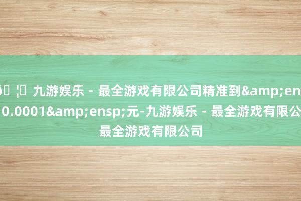 🦄九游娱乐 - 最全游戏有限公司精准到&ensp;0.0001&ensp;元-九游娱乐 - 最全游戏有限公司