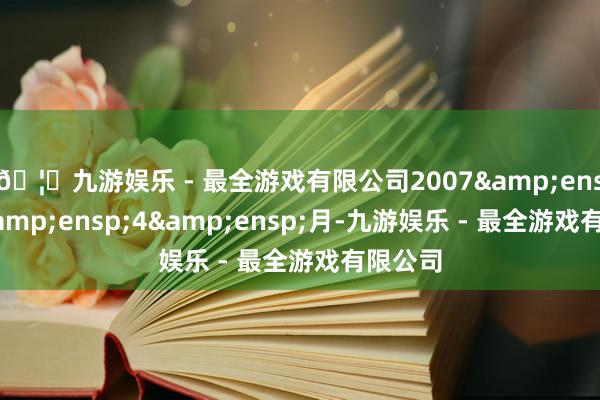 🦄九游娱乐 - 最全游戏有限公司2007&ensp;年&ensp;4&ensp;月-九游娱乐 - 最全游戏有限公司