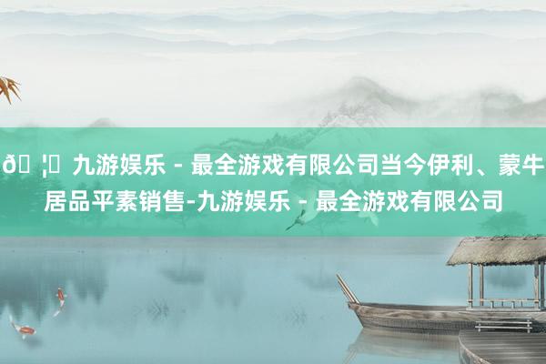 🦄九游娱乐 - 最全游戏有限公司当今伊利、蒙牛居品平素销售-九游娱乐 - 最全游戏有限公司