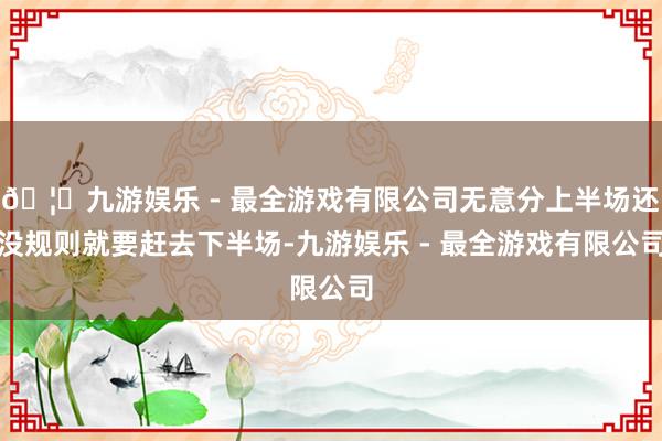 🦄九游娱乐 - 最全游戏有限公司无意分上半场还没规则就要赶去下半场-九游娱乐 - 最全游戏有限公司