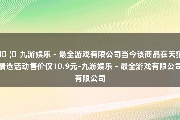 🦄九游娱乐 - 最全游戏有限公司当今该商品在天猫精选活动售价仅10.9元-九游娱乐 - 最全游戏有限公司